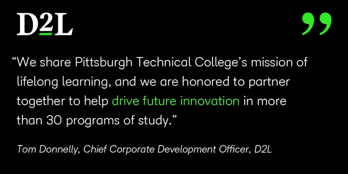 D2L We share Pittsburgh Technical College's mission of lifelong learning, and we are honored to partner together to help drive future innovation in more than 30 programs of study. - Tom Donnelly, Chief Corporate Development Officer, D2L